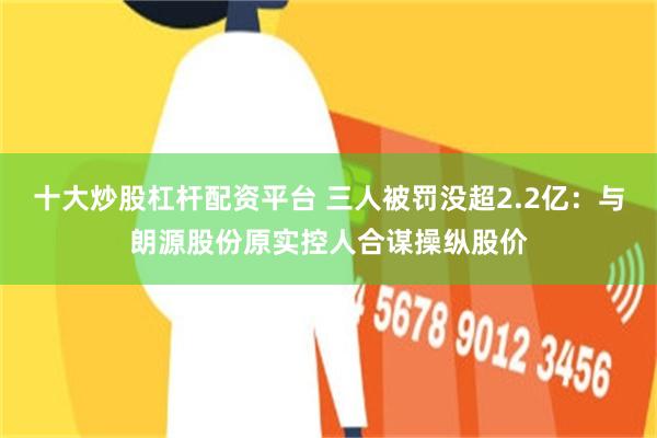 十大炒股杠杆配资平台 三人被罚没超2.2亿：与朗源股份原实控人合谋操纵股价