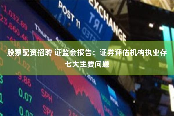 股票配资招聘 证监会报告：证券评估机构执业存七大主要问题