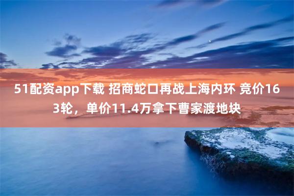 51配资app下载 招商蛇口再战上海内环 竞价163轮，单价11.4万拿下曹家渡地块