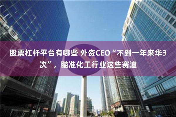 股票杠杆平台有哪些 外资CEO“不到一年来华3次”，瞄准化工行业这些赛道