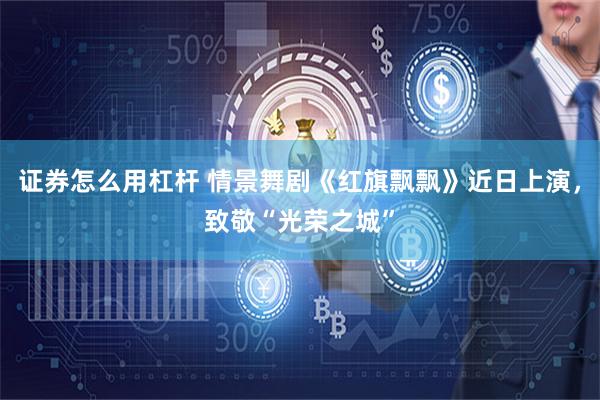 证券怎么用杠杆 情景舞剧《红旗飘飘》近日上演，致敬“光荣之城”