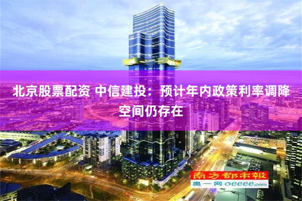 北京股票配资 中信建投：预计年内政策利率调降空间仍存在