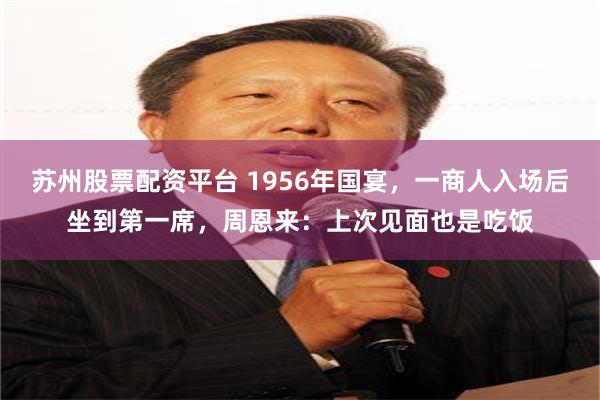 苏州股票配资平台 1956年国宴，一商人入场后坐到第一席，周恩来：上次见面也是吃饭