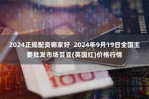 2024正规配资哪家好  2024年9月19日全国主要批发市场芸豆(英国红)价格行情