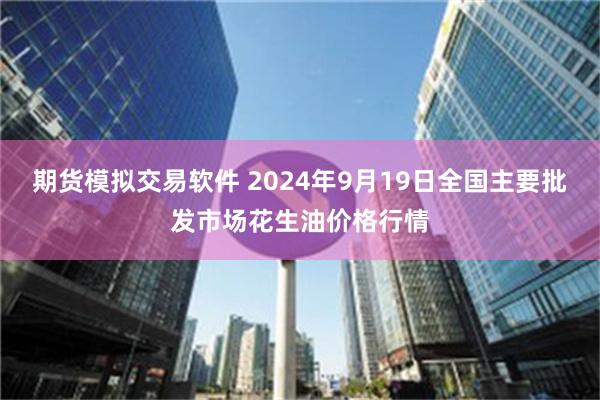 期货模拟交易软件 2024年9月19日全国主要批发市场花生油价格行情