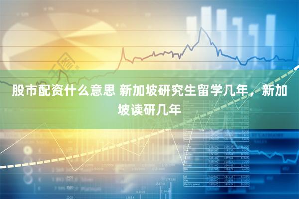 股市配资什么意思 新加坡研究生留学几年，新加坡读研几年