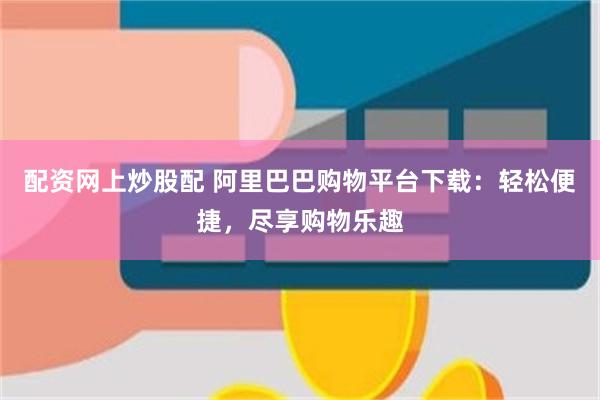 配资网上炒股配 阿里巴巴购物平台下载：轻松便捷，尽享购物乐趣