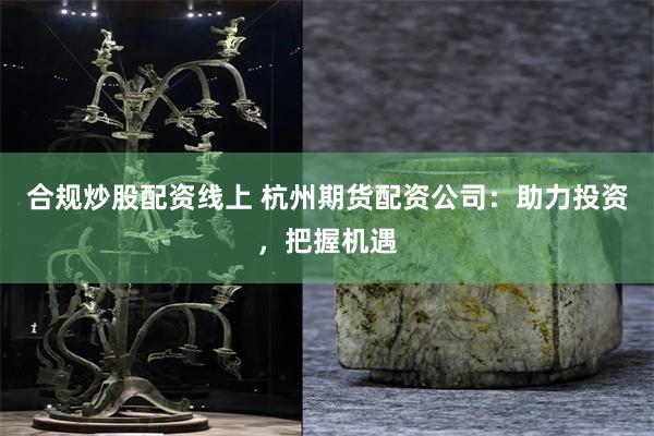 合规炒股配资线上 杭州期货配资公司：助力投资，把握机遇