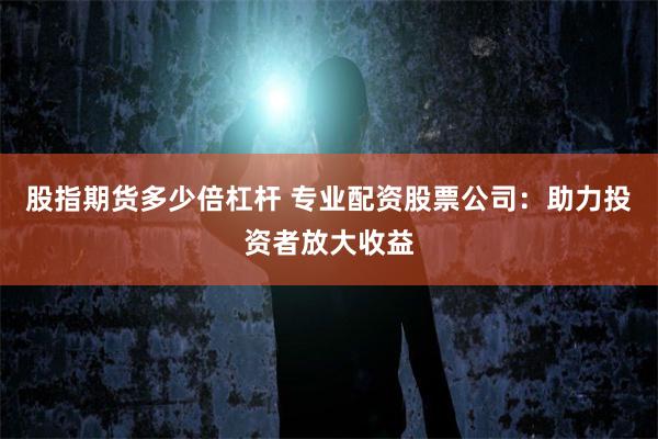 股指期货多少倍杠杆 专业配资股票公司：助力投资者放大收益