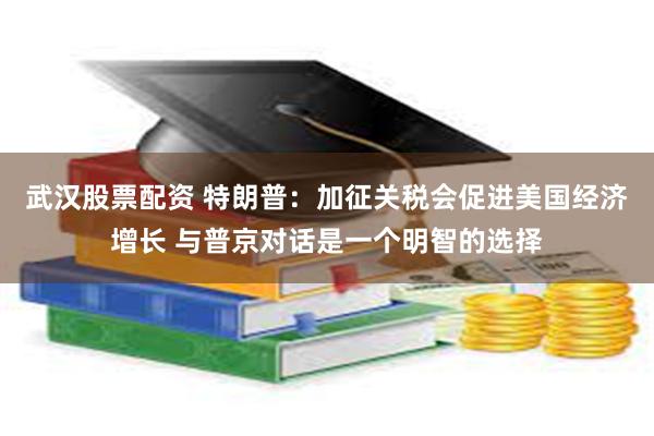 武汉股票配资 特朗普：加征关税会促进美国经济增长 与普京对话是一个明智的选择