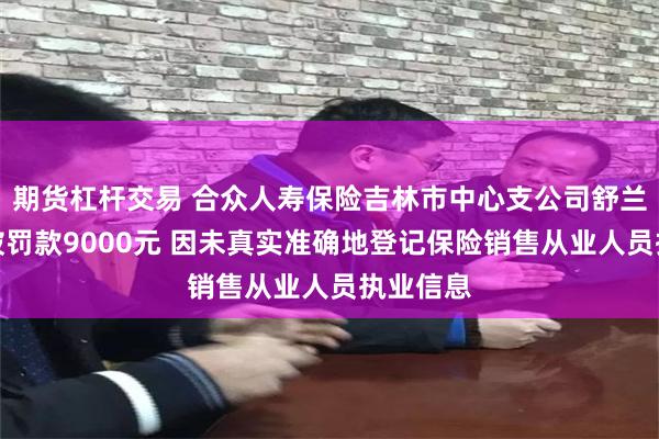 期货杠杆交易 合众人寿保险吉林市中心支公司舒兰支公司被罚款9000元 因未真实准确地登记保险销售从业人员执业信息