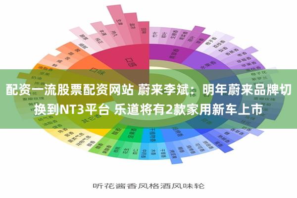 配资一流股票配资网站 蔚来李斌：明年蔚来品牌切换到NT3平台 乐道将有2款家用新车上市