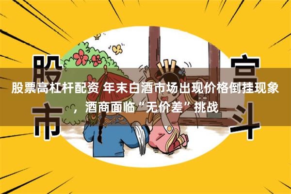 股票高杠杆配资 年末白酒市场出现价格倒挂现象，酒商面临“无价差”挑战