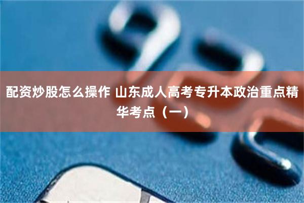 配资炒股怎么操作 山东成人高考专升本政治重点精华考点（一）