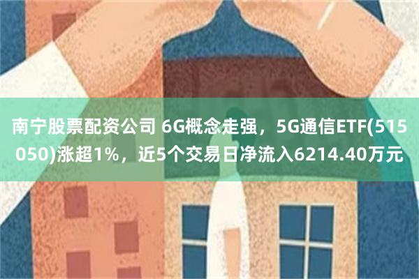 南宁股票配资公司 6G概念走强，5G通信ETF(515050)涨超1%，近5个交易日净流入6214.40万元