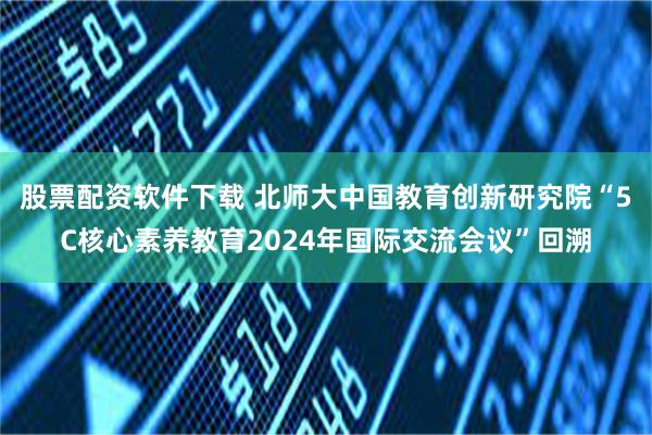 股票配资软件下载 北师大中国教育创新研究院“5C核心素养教育2024年国际交流会议”回溯