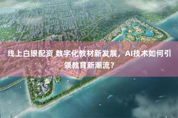 线上白银配资 数字化教材新发展，AI技术如何引领教育新潮流？