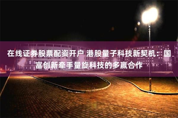 在线证券股票配资开户 港股量子科技新契机：国富创新牵手量旋科技的多赢合作