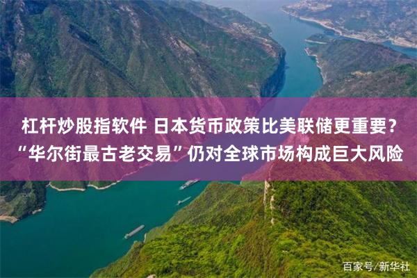 杠杆炒股指软件 日本货币政策比美联储更重要？“华尔街最古老交易”仍对全球市场构成巨大风险