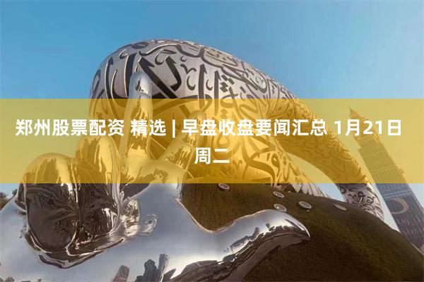 郑州股票配资 精选 | 早盘收盘要闻汇总 1月21日 周二