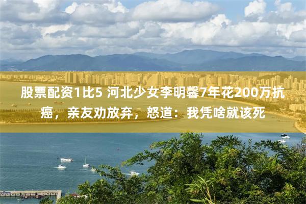 股票配资1比5 河北少女李明馨7年花200万抗癌，亲友劝放弃，怒道：我凭啥就该死