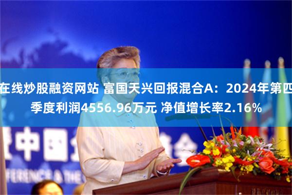 在线炒股融资网站 富国天兴回报混合A：2024年第四季度利润4556.96万元 净值增长率2.16%