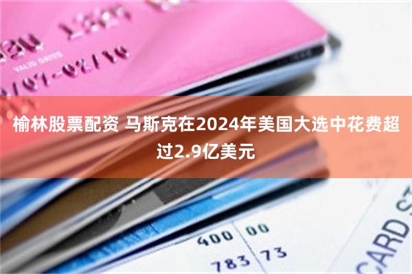 榆林股票配资 马斯克在2024年美国大选中花费超过2.9亿美元