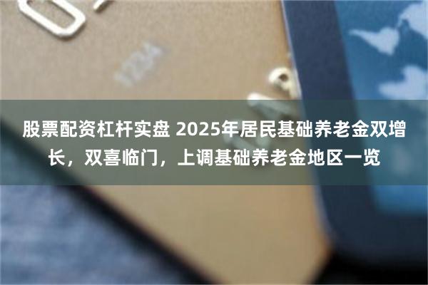 股票配资杠杆实盘 2025年居民基础养老金双增长，双喜临门，上调基础养老金地区一览