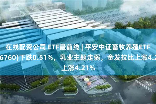 在线配资公司 ETF最前线 | 平安中证畜牧养殖ETF(516760)下跌0.51%，乳业主题走弱，金发拉比上涨4.21%