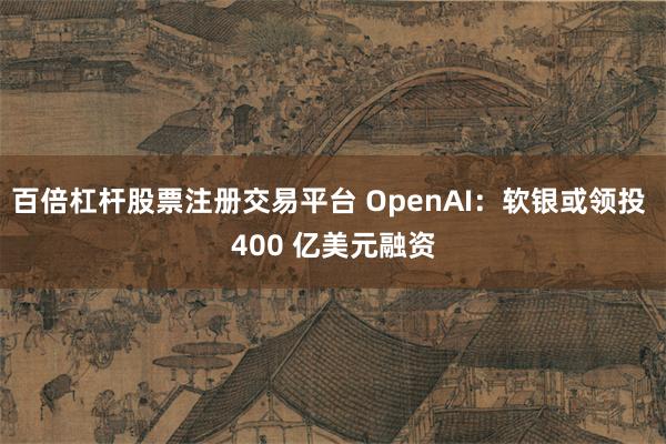 百倍杠杆股票注册交易平台 OpenAI：软银或领投 400 亿美元融资