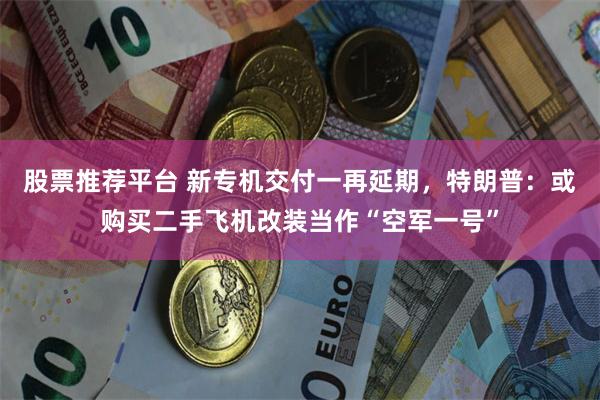 股票推荐平台 新专机交付一再延期，特朗普：或购买二手飞机改装当作“空军一号”