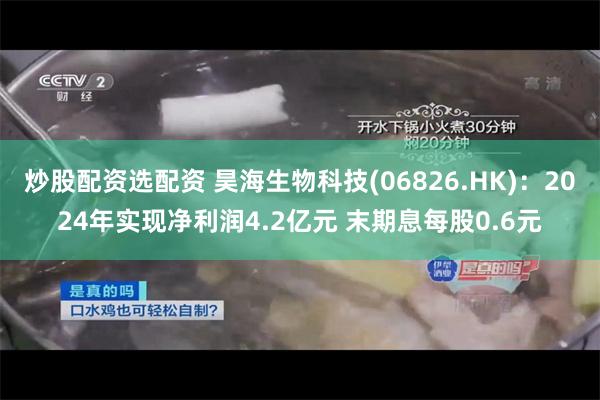 炒股配资选配资 昊海生物科技(06826.HK)：2024年实现净利润4.2亿元 末期息每股0.6元