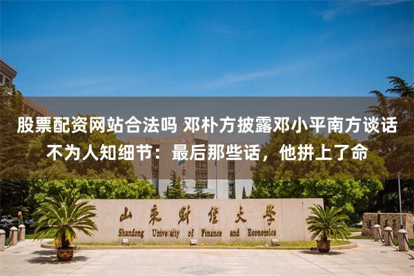 股票配资网站合法吗 邓朴方披露邓小平南方谈话不为人知细节：最后那些话，他拼上了命