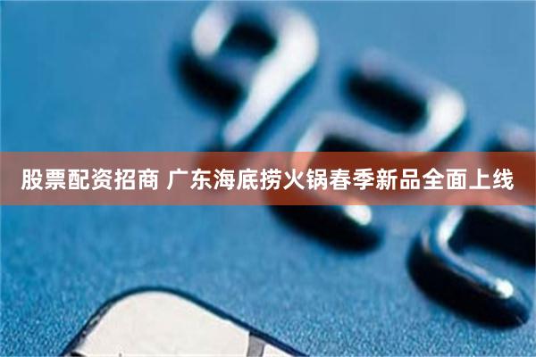 股票配资招商 广东海底捞火锅春季新品全面上线