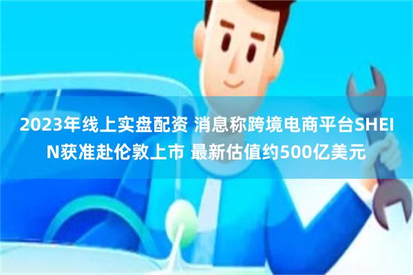 2023年线上实盘配资 消息称跨境电商平台SHEIN获准赴伦敦上市 最新估值约500亿美元