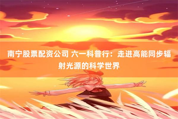 南宁股票配资公司 六一科普行：走进高能同步辐射光源的科学世界