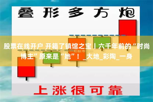 股票在线开户 开箱了镇馆之宝丨六千年前的“时尚博主”原来是“她”！_大地_彩陶_一身