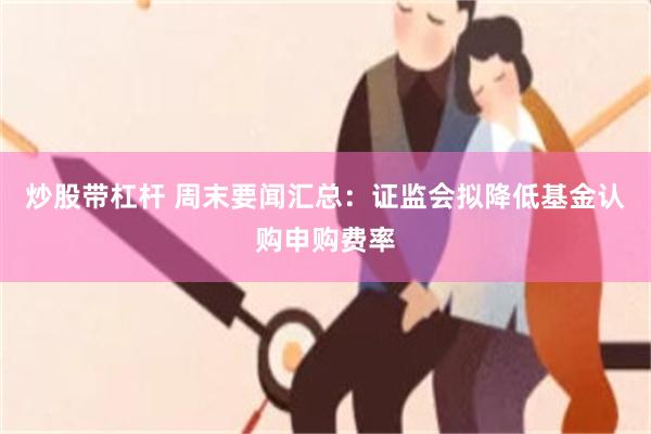 炒股带杠杆 周末要闻汇总：证监会拟降低基金认购申购费率