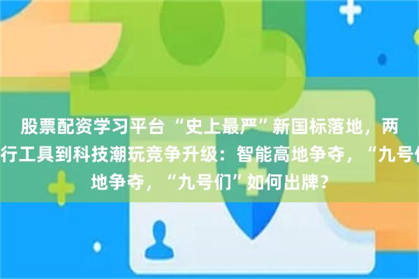 股票配资学习平台 “史上最严”新国标落地，两轮电动车从出行工具到科技潮玩竞争升级：智能高地争夺，“九号们”如何出牌？